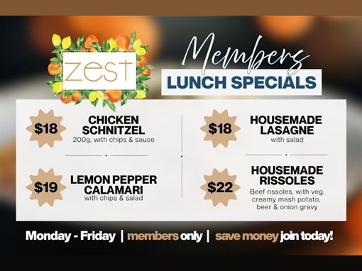 Zest Members Lunch Specials: $18 chicken schnitzel, 200g, with chips and sauce; $18 housemade lasagne with salad; $19 lemon pepper calamari with chips and salad; $22 housemade rissoles, beef rissoles with veg, creamy mash potato, beer and onion gravy. Monday to Friday, members only. Save money, join today!